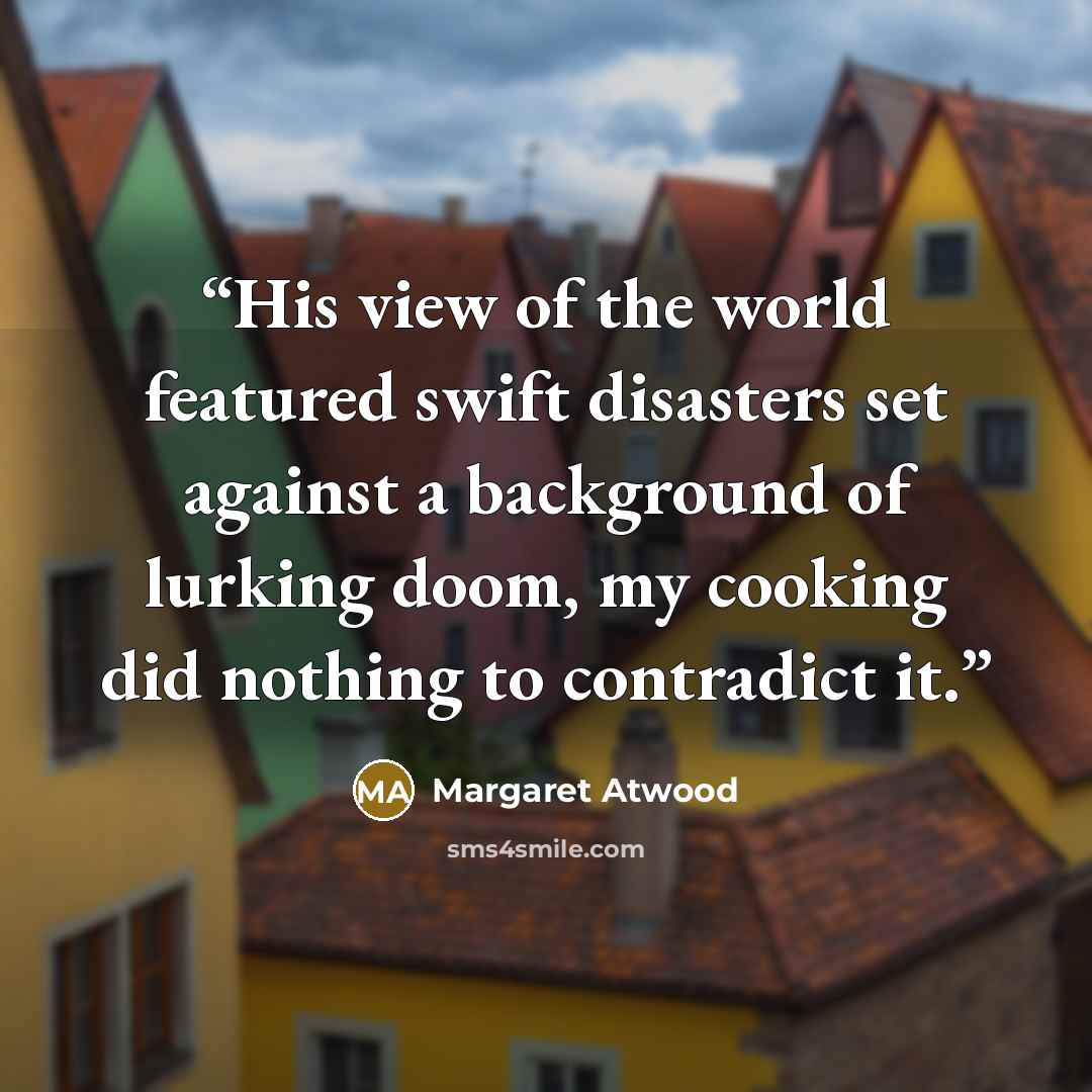 “His view of the world featured swift disasters set against a background of lurking doom, my cooking did nothing to contradict it.” quote by Margaret Atwood
