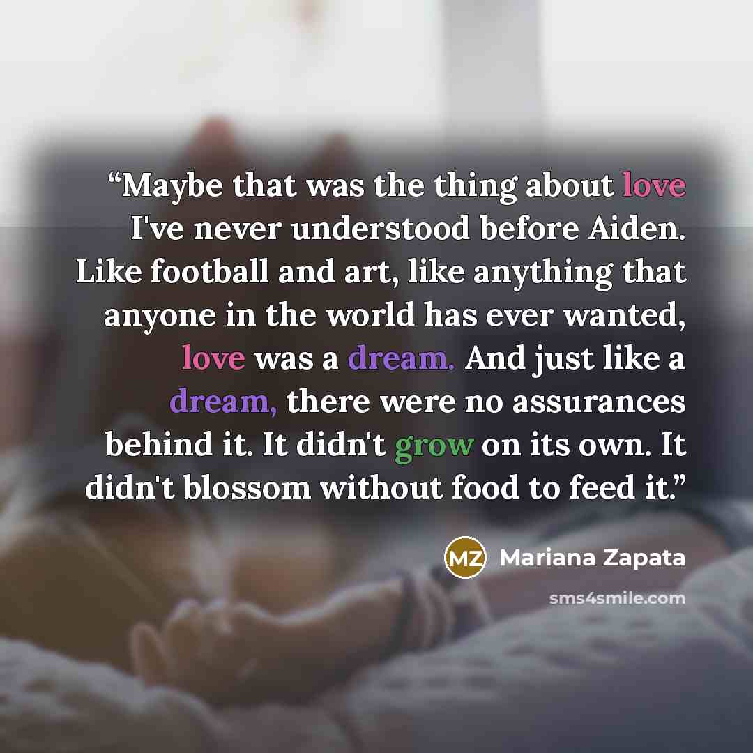 “Maybe that was the thing about love I've never understood before Aiden. Like football and art, like anything that anyone in the world has ever wanted, love was a dream. And just like a dream, there were no assurances behind it. It didn't grow on its own. It didn't blossom without food to feed it.” quote by Mariana Zapata