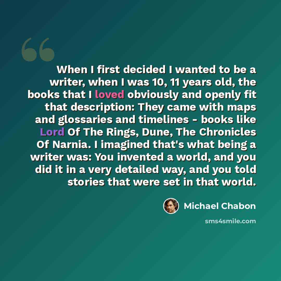 “When I first decided I wanted to be a writer, when I was 10, 11 years old, the books that I loved obviously and openly fit that description: They came with maps and glossaries and timelines - books like Lord Of The Rings, Dune, The Chronicles Of Narnia. I imagined that's what being a writer was…” quote by Michael Chabon