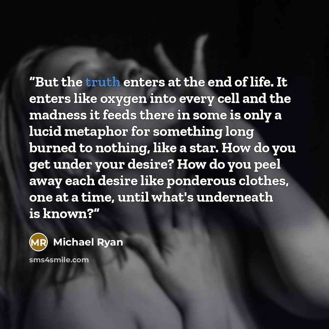 “But the truth enters at the end of life. It enters like oxygen into every cell and the madness it feeds there in some is only a lucid metaphor for something long burned to nothing, like a star. How do you get under your desire? How do you peel away each desire like ponderous clothes, one at a…” quote by Michael Ryan