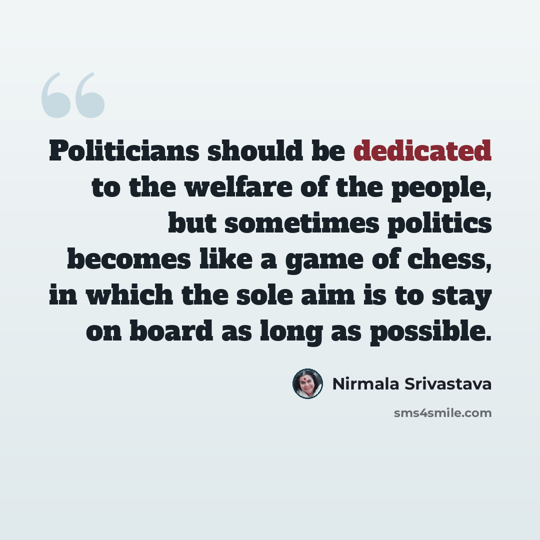 “Politicians should be dedicated to the welfare of the people, but sometimes politics becomes like a game of chess, in which the sole aim is to stay on board as long as possible.” quote by Nirmala Srivastava