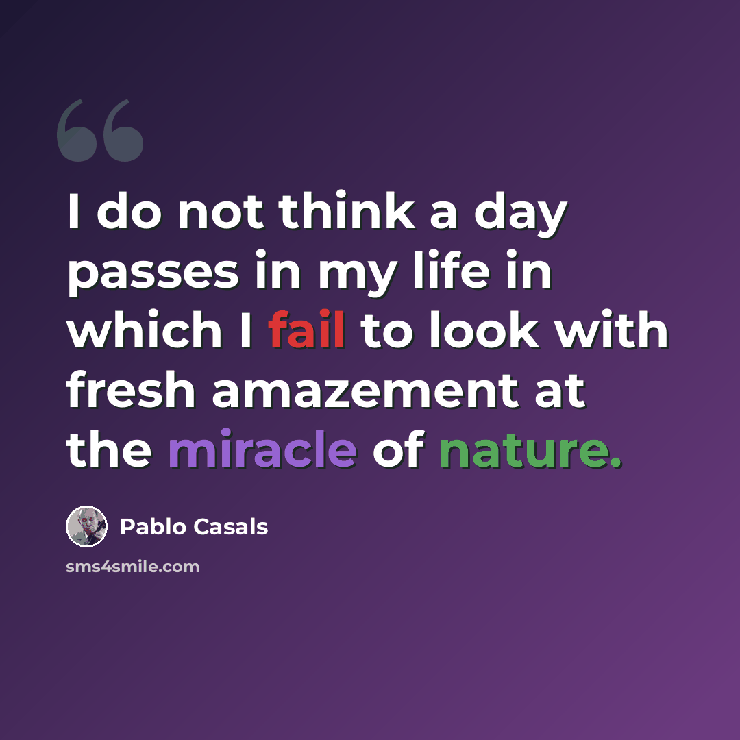 “I do not think a day passes in my life in which I fail to look with fresh amazement at the miracle of nature.” quote by Pablo Casals