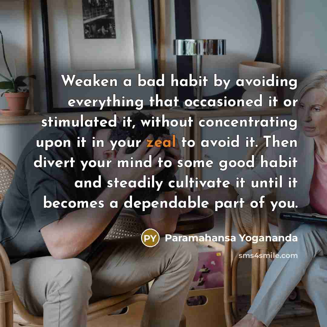 “Weaken a bad habit by avoiding everything that occasioned it or stimulated it, without concentrating upon it in your zeal to avoid it. Then divert your mind to some good habit and steadily cultivate it until it becomes a dependable part of you.” quote by Paramahansa Yogananda