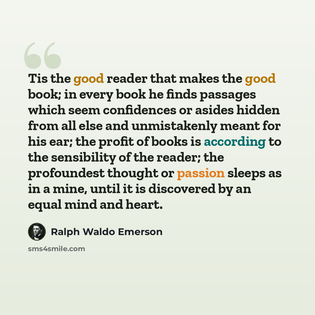 “Tis the good reader that makes the good book; in every book he finds passages which seem confidences or asides hidden from all else and unmistakenly meant for his ear; the profit of books is according to the sensibility of the reader; the profoundest thought or passion sleeps as in a mine, until…” quote by Ralph Waldo Emerson