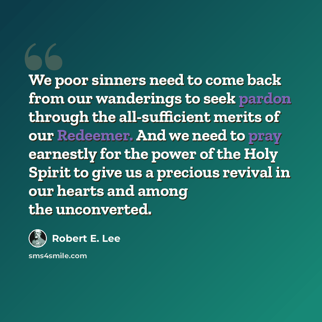 “We poor sinners need to come back from our wanderings to seek pardon through the all-sufficient merits of our Redeemer. And we need to pray earnestly for the power of the Holy Spirit to give us a precious revival in our hearts and among the unconverted.” quote by Robert E. Lee