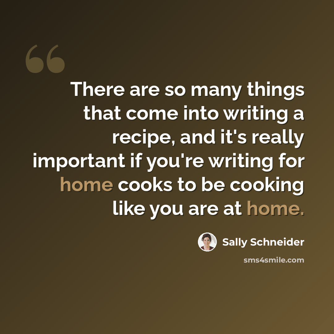 “There are so many things that come into writing a recipe, and it's really important if you're writing for home cooks to be cooking like you are at home.” quote by Sally Schneider