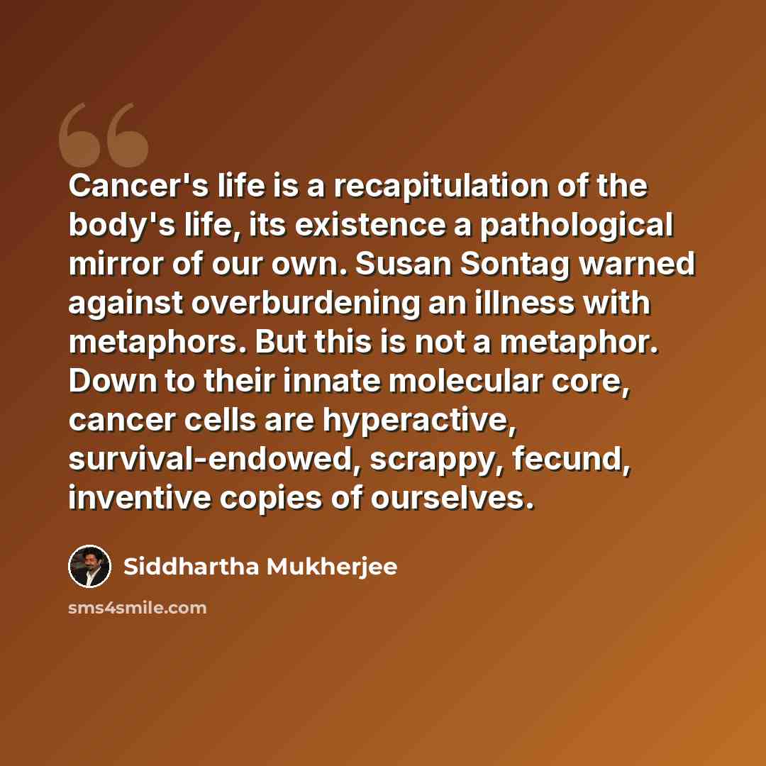 “Cancer's life is a recapitulation of the body's life, its existence a pathological mirror of our own. Susan Sontag warned against overburdening an illness with metaphors. But this is not a metaphor. Down to their innate molecular core, cancer cells are hyperactive, survival-endowed, scrappy…” quote by Siddhartha Mukherjee