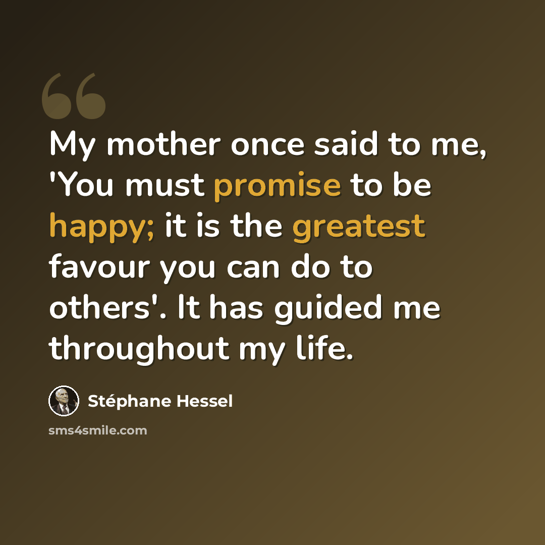 “My mother once said to me, 'You must promise to be happy; it is the greatest favour you can do to others'. It has guided me throughout my life.” quote by Stephane Hessel
