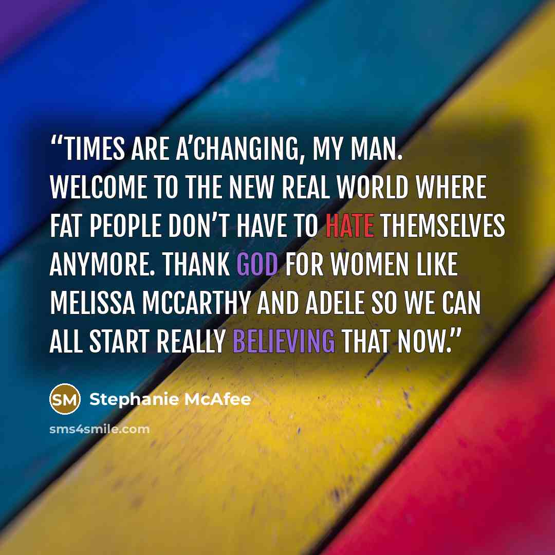 “Times are a’changing, my man. Welcome to the new real world where fat people don’t have to hate themselves anymore. Thank God for women like Melissa McCarthy and Adele so we can all start really believing that now.” quote by Stephanie McAfee