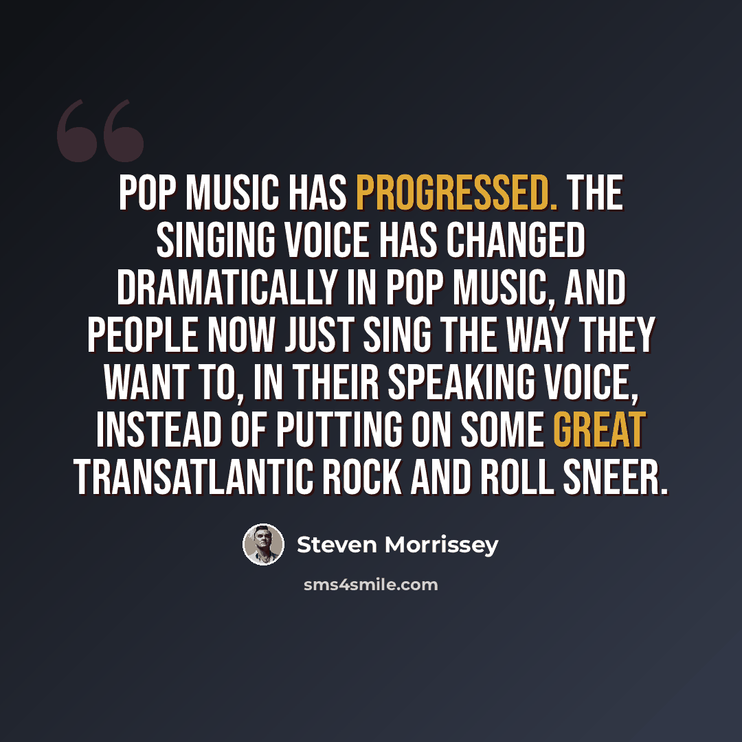 “Pop music has progressed. The singing voice has changed dramatically in pop music, and people now just sing the way they want to, in their speaking voice, instead of putting on some great transatlantic rock and roll sneer.” quote by Steven Morrissey