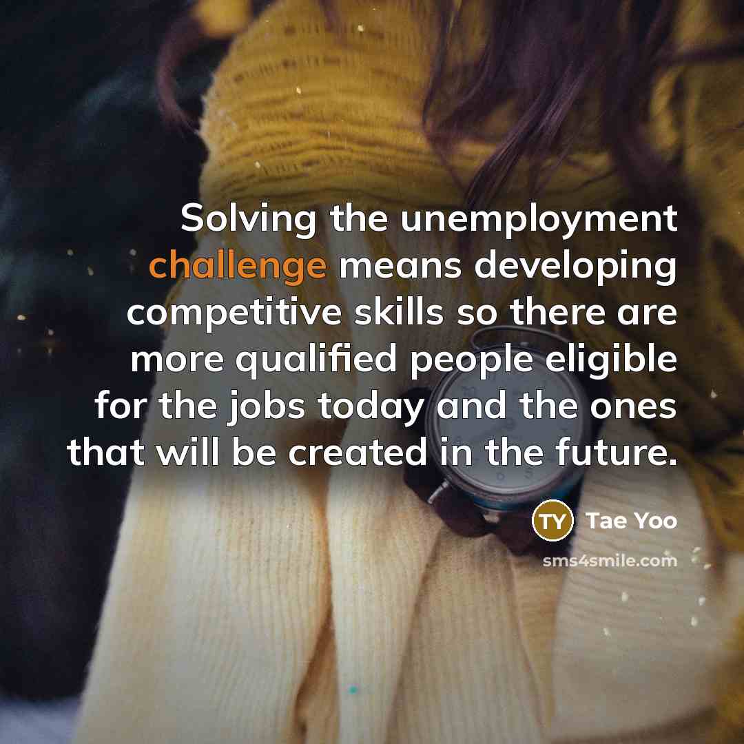 “Solving the unemployment challenge means developing competitive skills so there are more qualified people eligible for the jobs today and the ones that will be created in the future.” quote by Tae Yoo