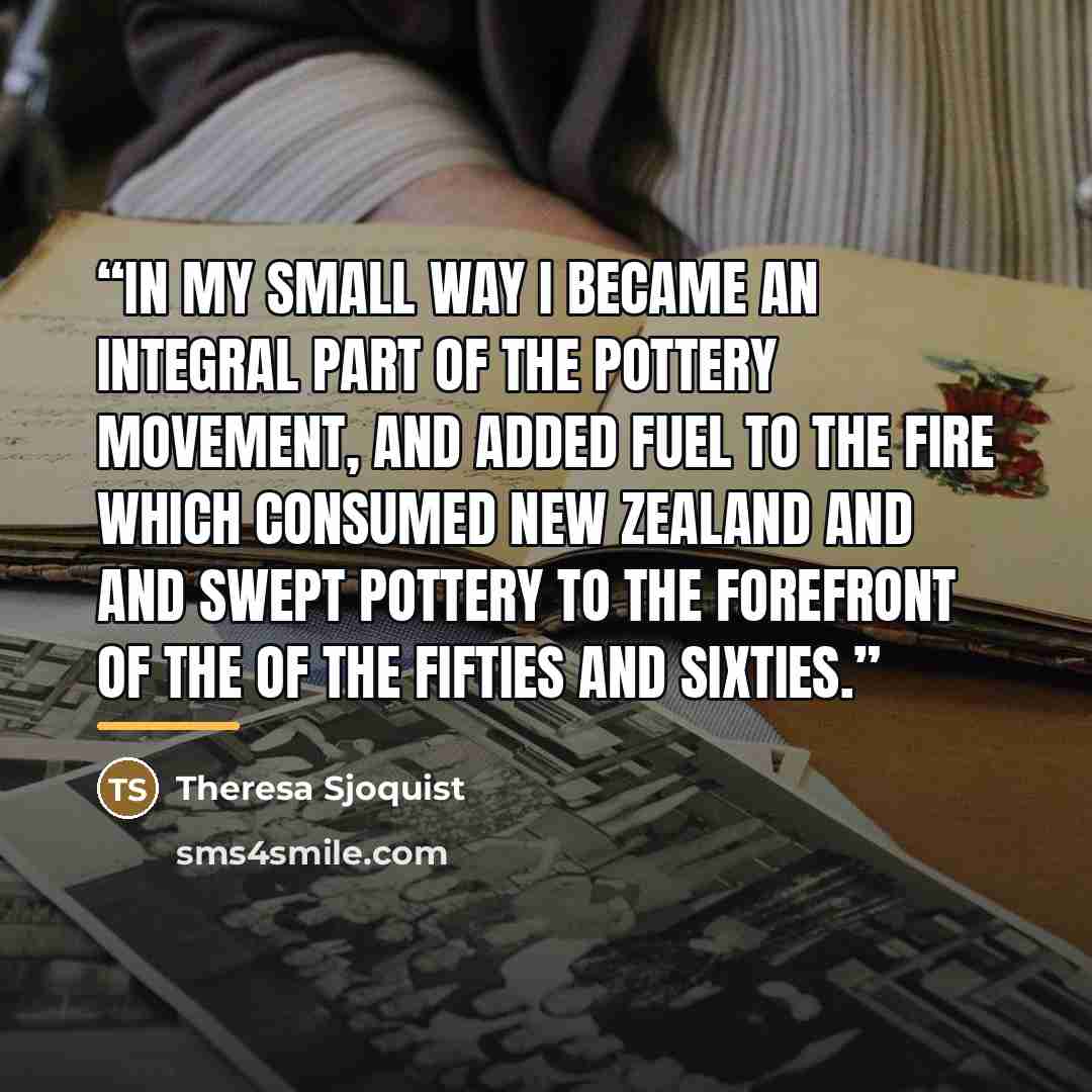 “In my small way I became an integral part of the pottery movement, and added fuel to the fire which consumed New Zealand and and swept pottery to the forefront of the of the fifties and sixties.” quote by Theresa Sjoquist