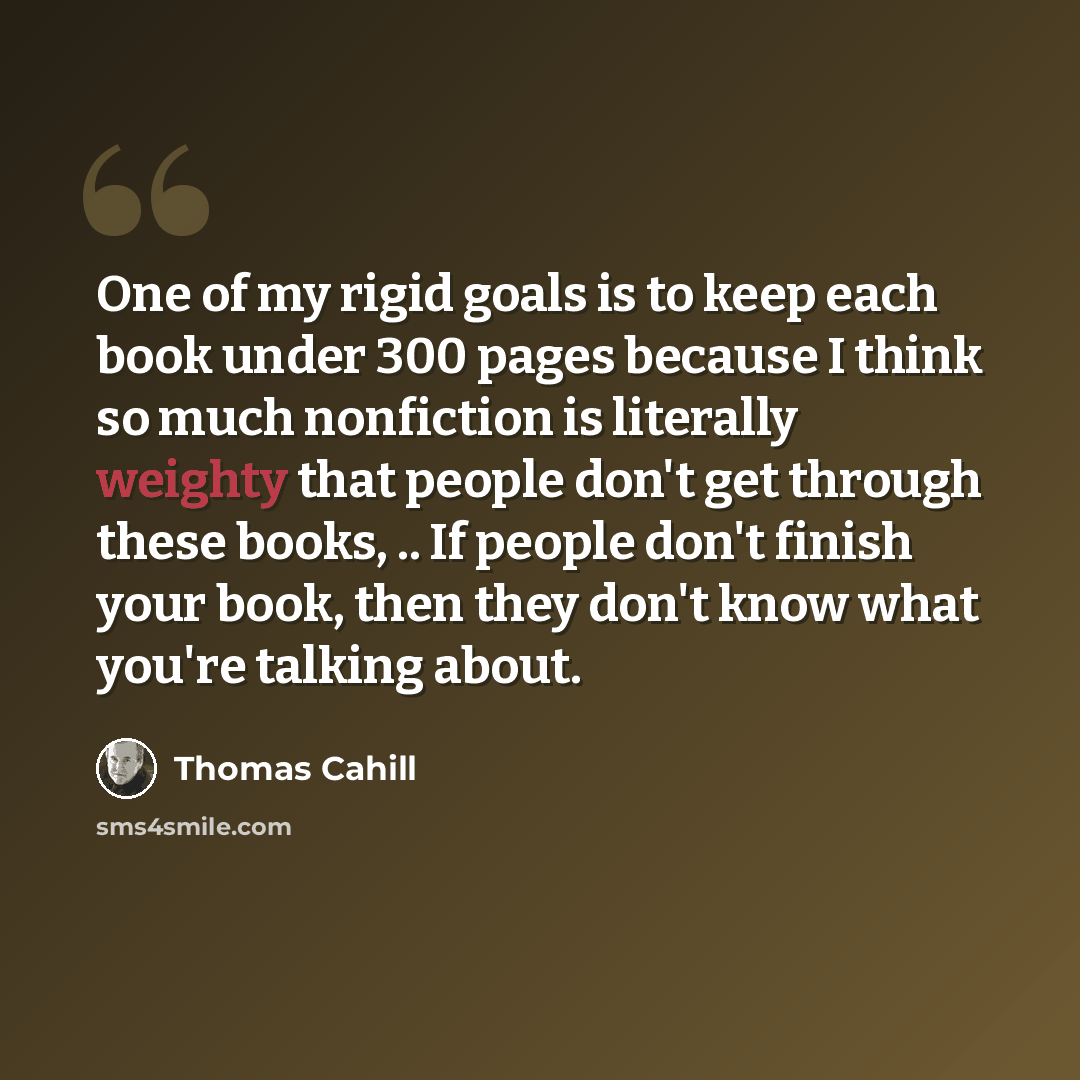 “One of my rigid goals is to keep each book under 300 pages because I think so much nonfiction is literally weighty that people don't get through these books, .. If people don't finish your book, then they don't know what you're talking about.” quote by Thomas Cahill