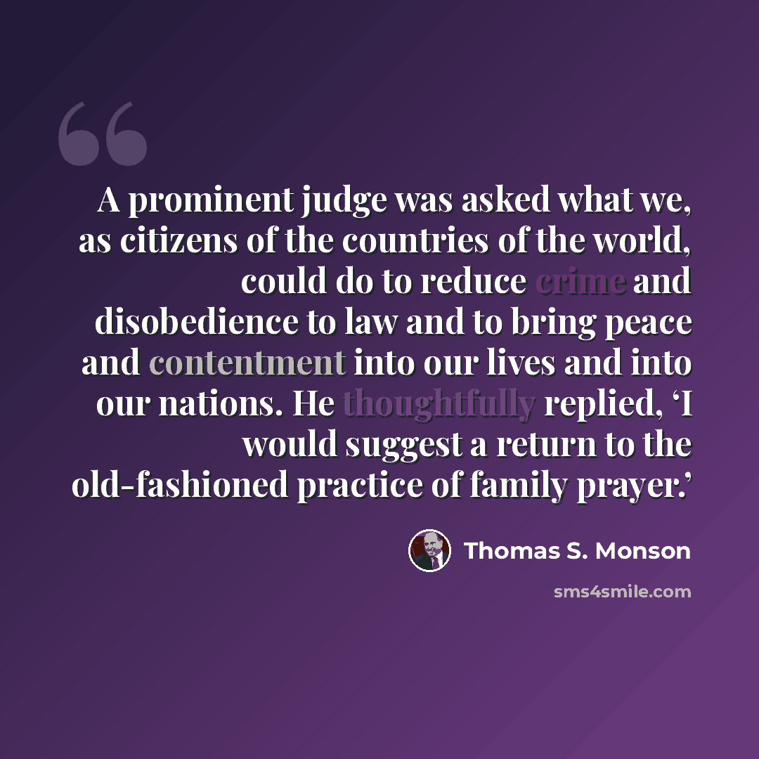 “A prominent judge was asked what we, as citizens of the countries of the world, could do to reduce crime and disobedience to law and to bring peace and contentment into our lives and into our nations. He thoughtfully replied, ‘I would suggest a return to the old-fashioned practice of family prayer.’” quote by Thomas S. Monson