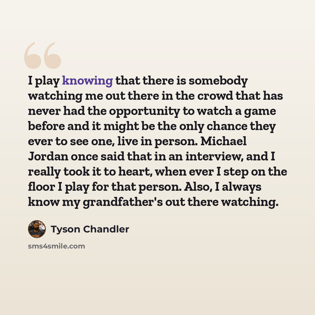 “I play knowing that there is somebody watching me out there in the crowd that has never had the opportunity to watch a game before and it might be the only chance they ever to see one, live in person. Michael Jordan once said that in an interview, and I really took it to heart, when ever I step on…” quote by Tyson Chandler