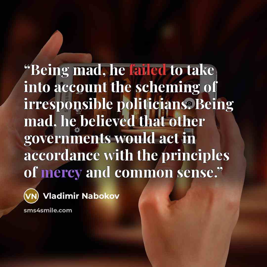 “Being mad, he failed to take into account the scheming of irresponsible politicians. Being mad, he believed that other governments would act in accordance with the principles of mercy and common sense.” quote by Vladimir Nabokov