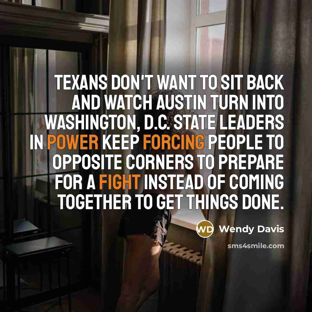 “Texans don't want to sit back and watch Austin turn into Washington, D.C. State leaders in power keep forcing people to opposite corners to prepare for a fight instead of coming together to get things done.” quote by Wendy Davis