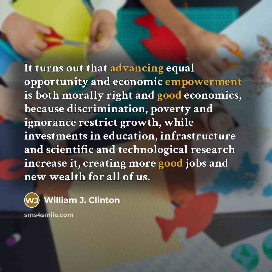 “It turns out that advancing equal opportunity and economic empowerment is both morally right and good economics, because discrimination, poverty and ignorance restrict growth, while investments in education, infrastructure and scientific and technological research increase it, creating more good…” quote by William J. Clinton