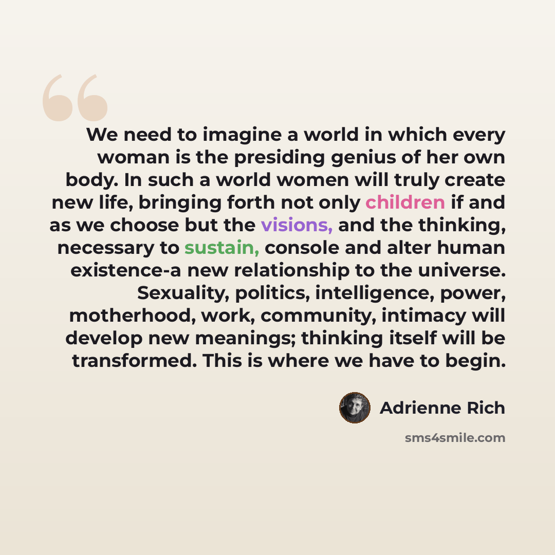 “We need to imagine a world in which every woman is the presiding genius of her own body. In such a world women will truly create new life, bringing forth not only children if and as we choose but the visions, and the thinking, necessary to sustain, console and alter human existence-a new…” quote by Adrienne Rich