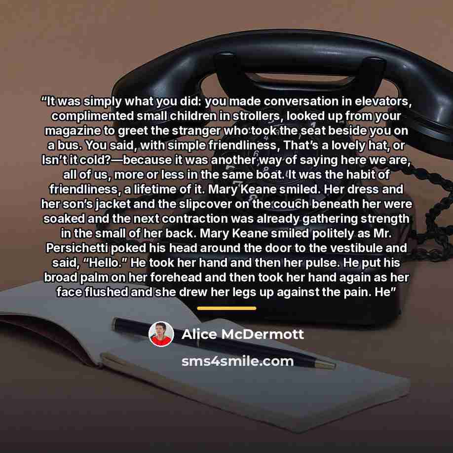 “It was simply what you did: you made conversation in elevators, complimented small children in strollers, looked up from your magazine to greet the stranger who took the seat beside you on a bus. You said, with simple friendliness, That’s a lovely hat, or Isn’t it cold?—because it was another way…” quote by Alice McDermott