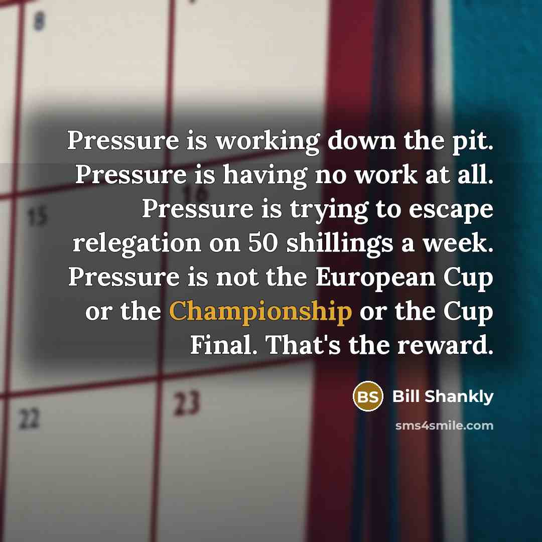 “Pressure is working down the pit. Pressure is having no work at all. Pressure is trying to escape relegation on 50 shillings a week. Pressure is not the European Cup or the Championship or the Cup Final. That's the reward.” quote by Bill Shankly