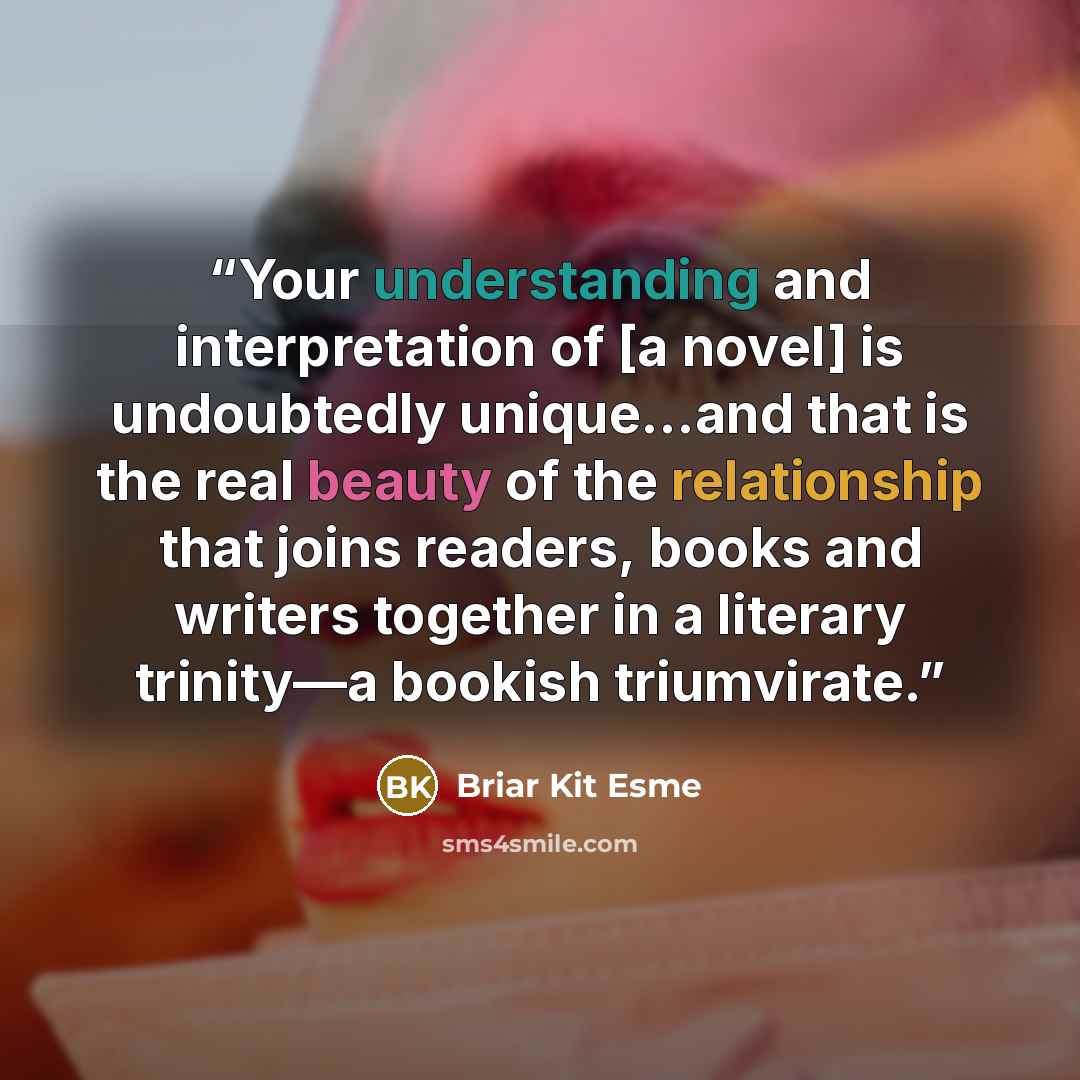 “Your understanding and interpretation of [a novel] is undoubtedly unique…and that is the real beauty of the relationship that joins readers, books and writers together in a literary trinity—a bookish triumvirate.” quote by Briar Kit Esme