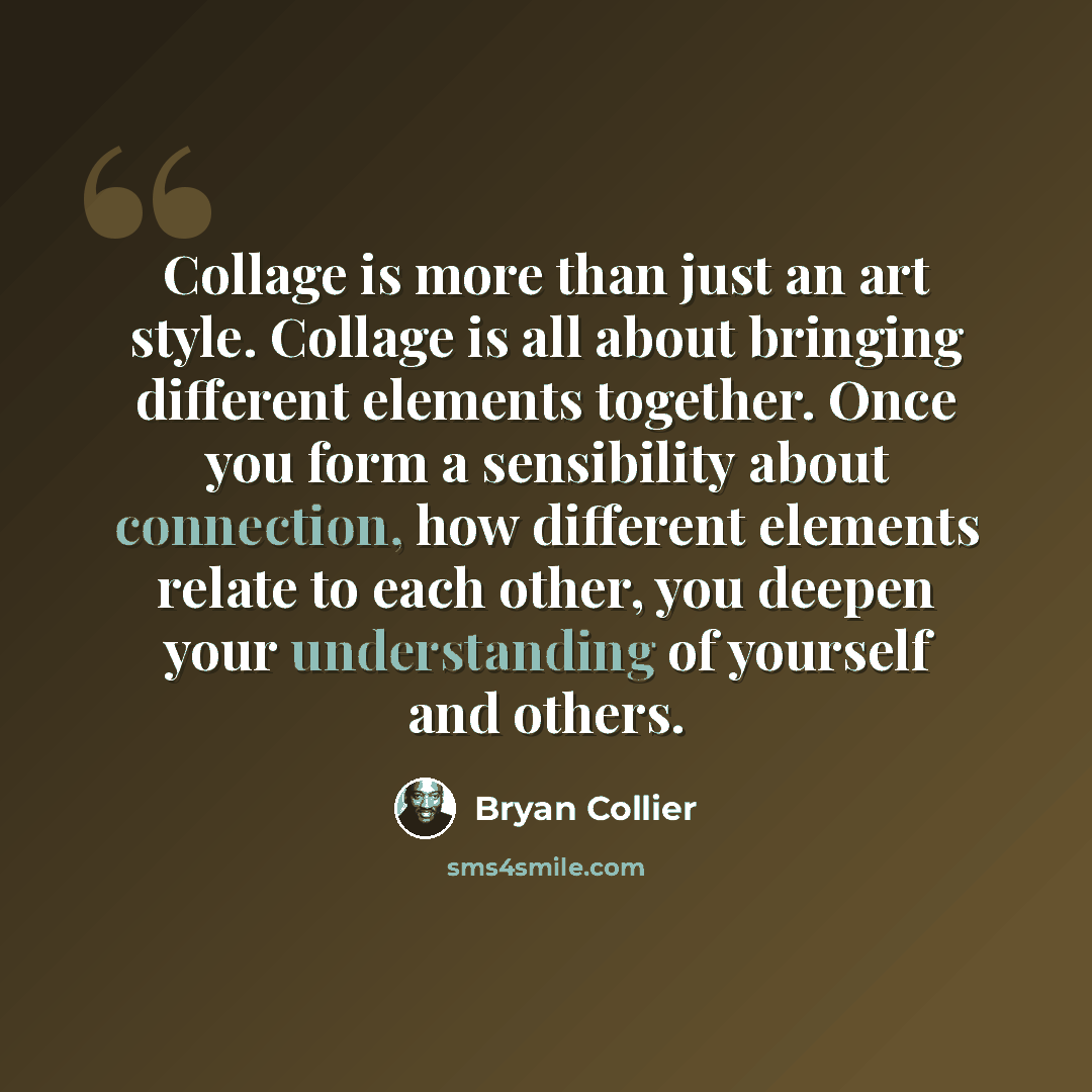“Collage is more than just an art style. Collage is all about bringing different elements together. Once you form a sensibility about connection, how different elements relate to each other, you deepen your understanding of yourself and others.” quote by Bryan Collier