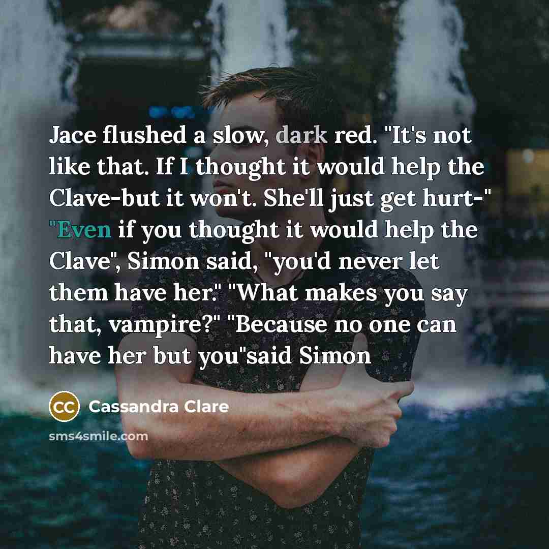 “Jace flushed a slow, dark red. "It's not like that. If I thought it would help the Clave-but it won't. She'll just get hurt-" "Even if you thought it would help the Clave", Simon said, "you'd never let them have her." "What makes you say that, vampire?" "Because no one can have her but you"said…” quote by Cassandra Clare