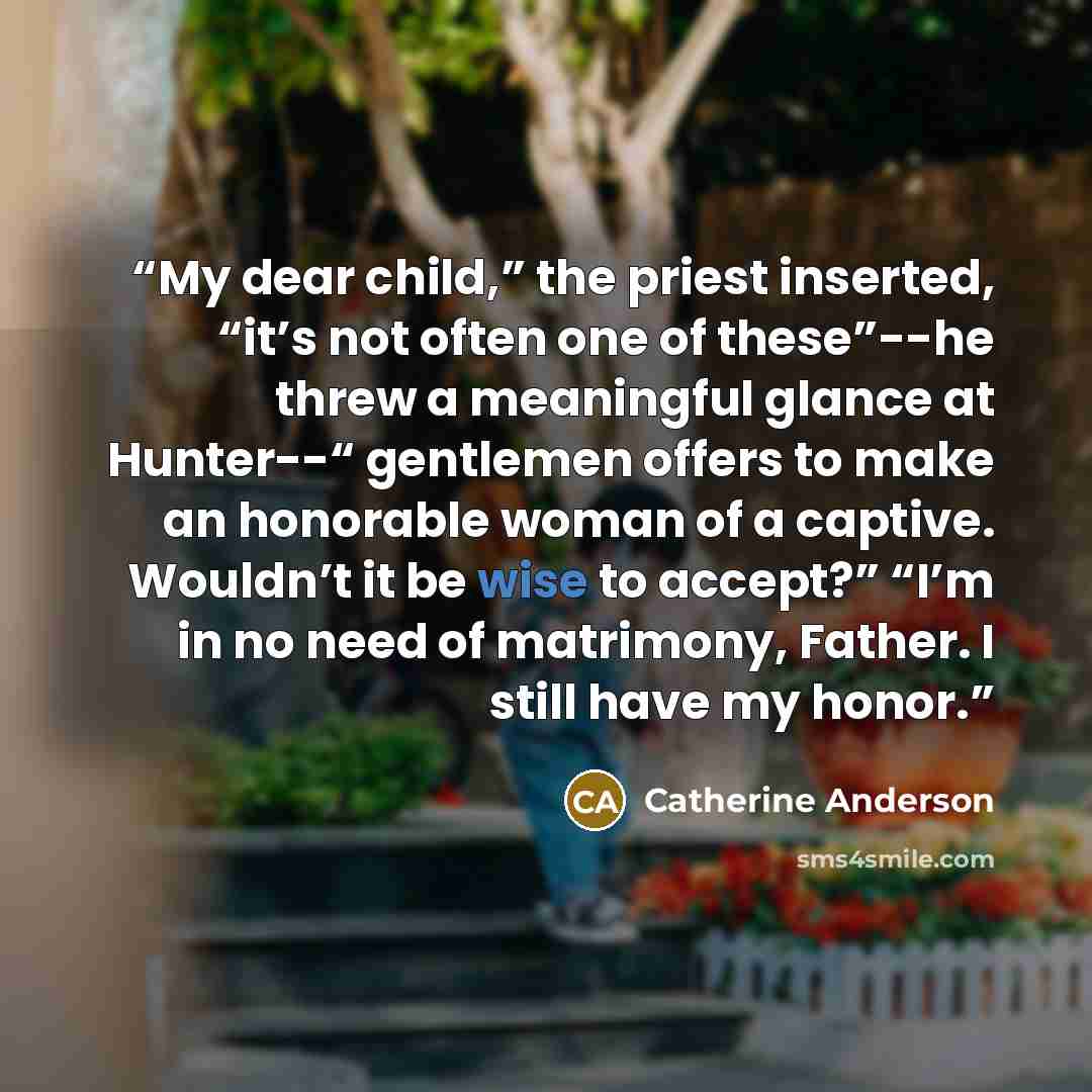 “My dear child,” the priest inserted, “it’s not often one of these”--he threw a meaningful glance at Hunter--“ gentlemen offers to make an honorable woman of a captive. Wouldn’t it be wise to accept?” “I’m in no need of matrimony, Father. I still have my honor.” quote by Catherine Anderson