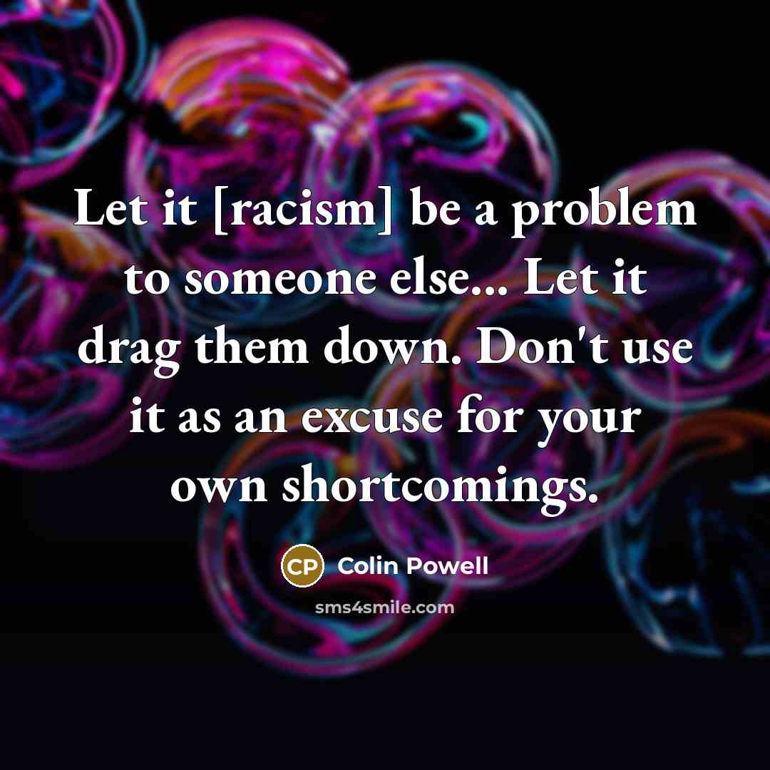 “Let it [racism] be a problem to someone else... Let it drag them down. Don't use it as an excuse for your own shortcomings.” quote by Colin Powell