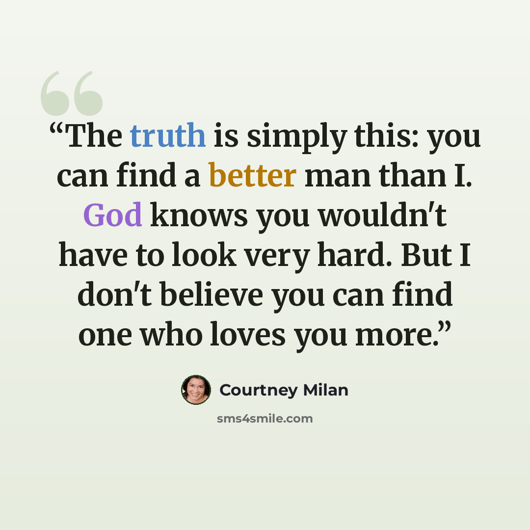 “The truth is simply this: you can find a better man than I. God knows you wouldn't have to look very hard. But I don't believe you can find one who loves you more.” quote by Courtney Milan