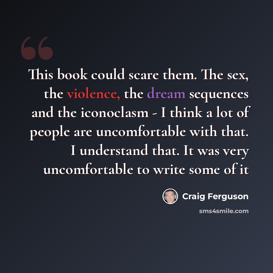 “This book could scare them. The sex, the violence, the dream sequences and the iconoclasm - I think a lot of people are uncomfortable with that. I understand that. It was very uncomfortable to write some of it” quote by Craig Ferguson