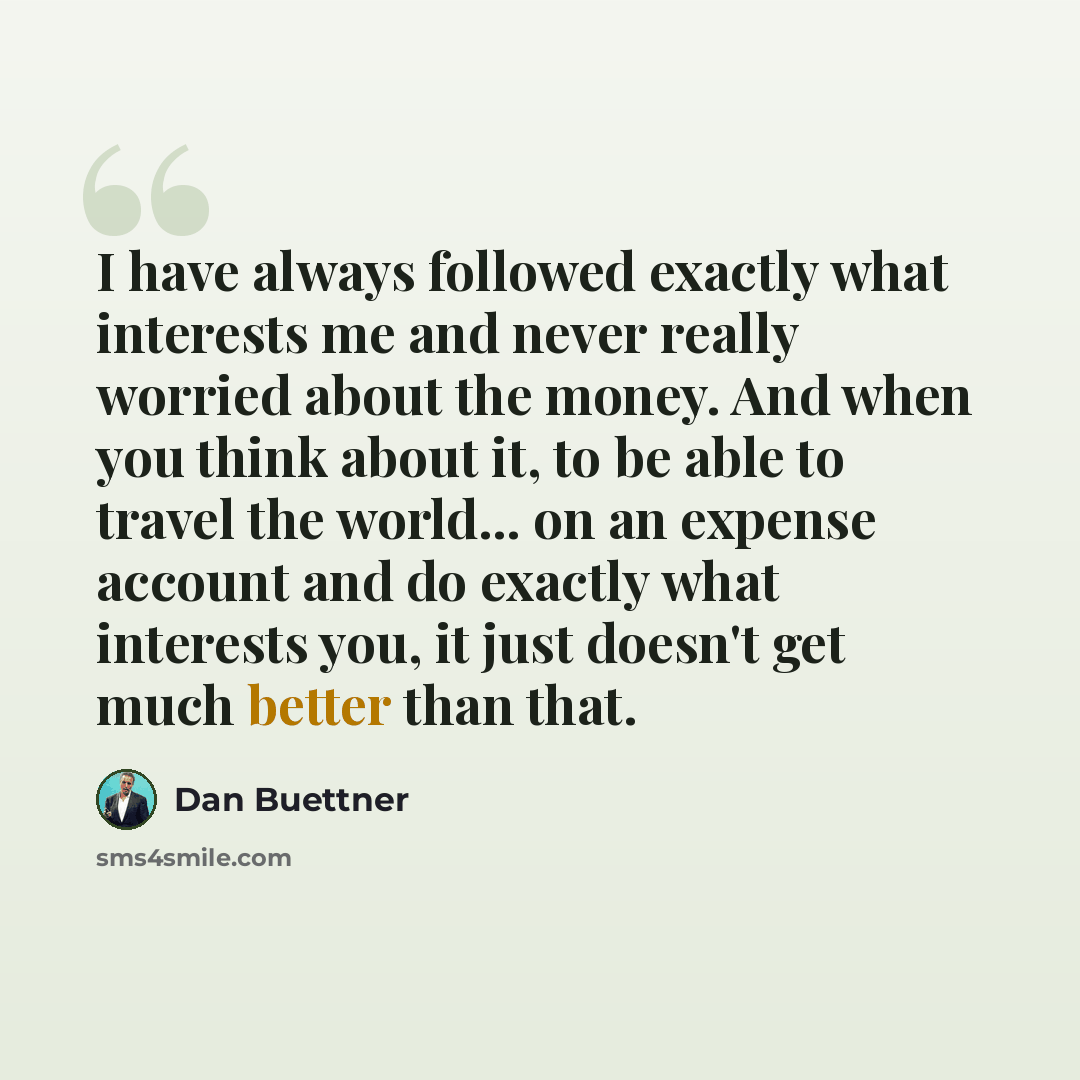 “I have always followed exactly what interests me and never really worried about the money. And when you think about it, to be able to travel the world... on an expense account and do exactly what interests you, it just doesn't get much better than that.” quote by Dan Buettner