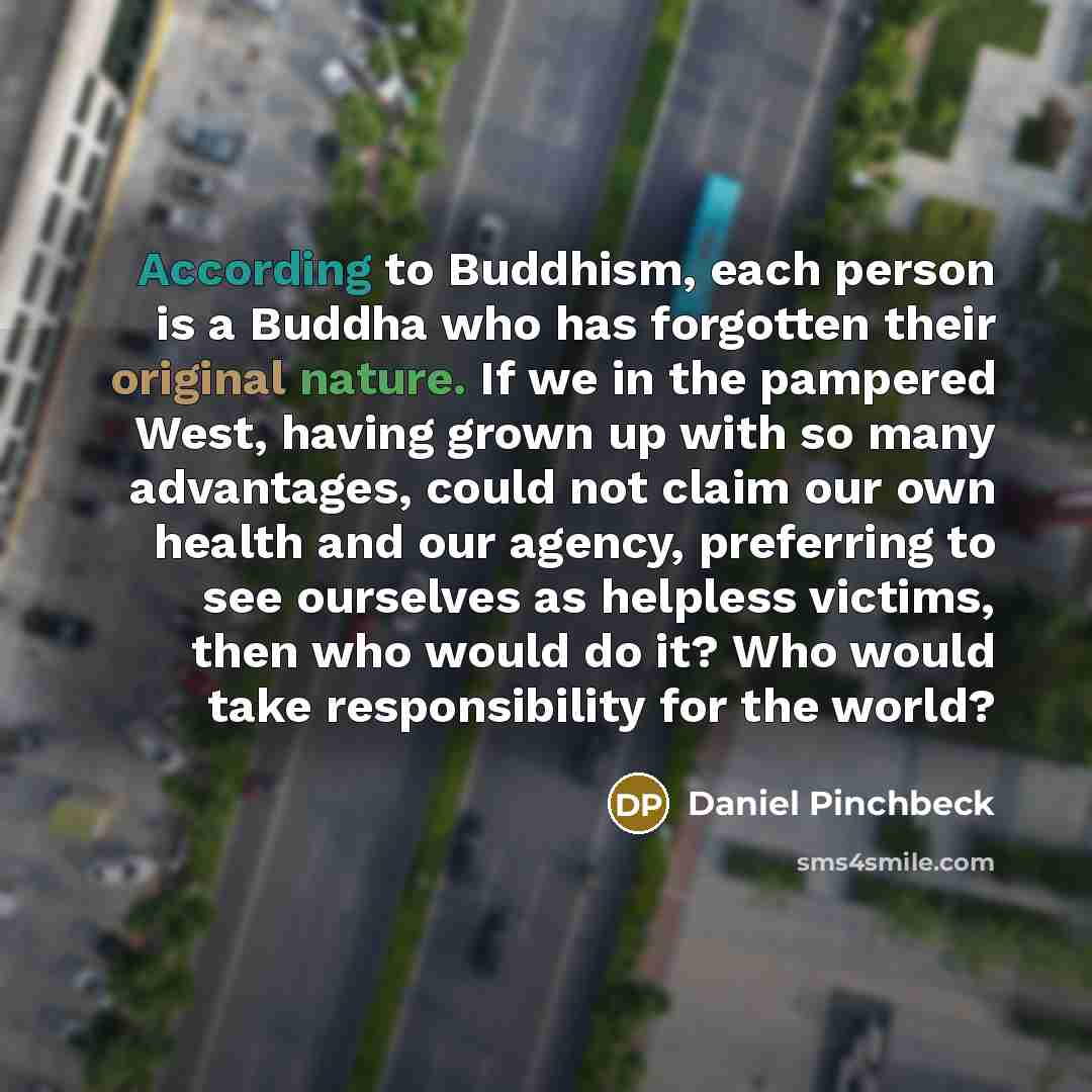 “According to Buddhism, each person is a Buddha who has forgotten their original nature. If we in the pampered West, having grown up with so many advantages, could not claim our own health and our agency, preferring to see ourselves as helpless victims, then who would do it? Who would take…” quote by Daniel Pinchbeck