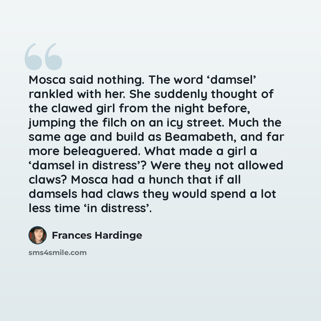 “Mosca said nothing. The word ‘damsel’ rankled with her. She suddenly thought of the clawed girl from the night before, jumping the filch on an icy street. Much the same age and build as Beamabeth, and far more beleaguered. What made a girl a ‘damsel in distress’? Were they not allowed claws? Mosca…” quote by Frances Hardinge