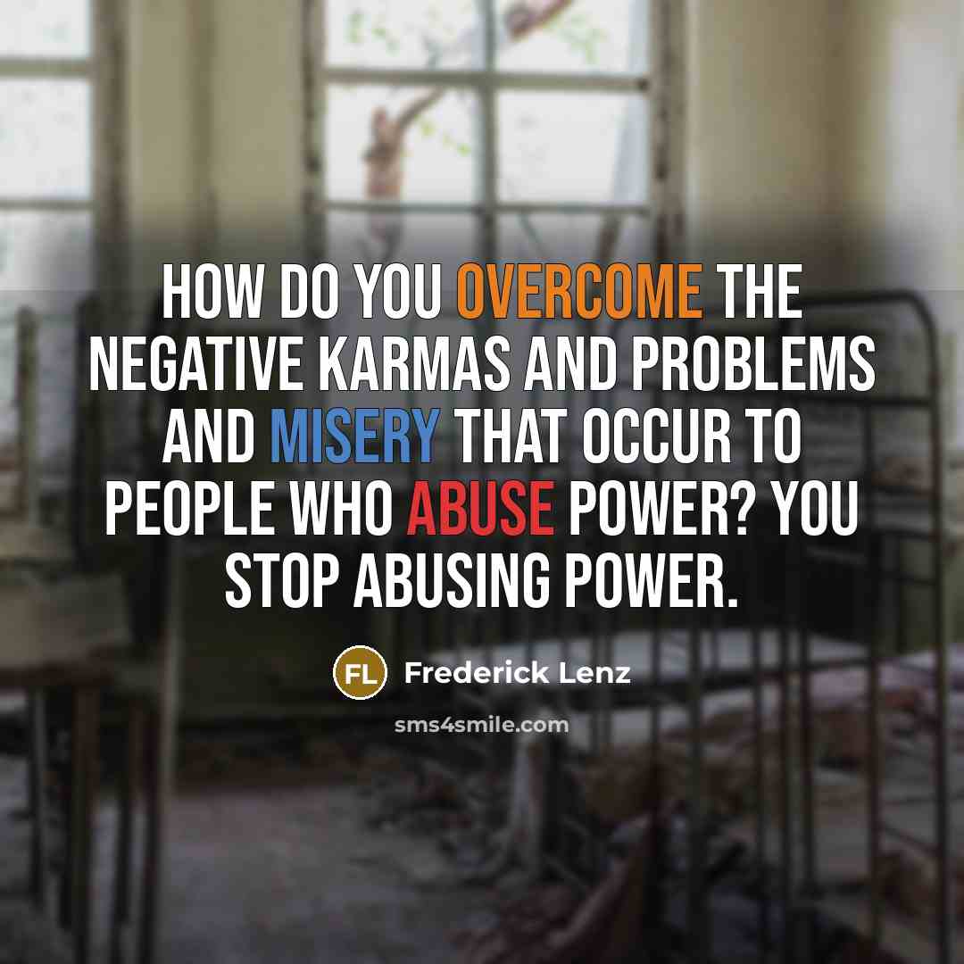 “How do you overcome the negative karmas and problems and misery that occur to people who abuse power? You stop abusing power.” quote by Frederick Lenz