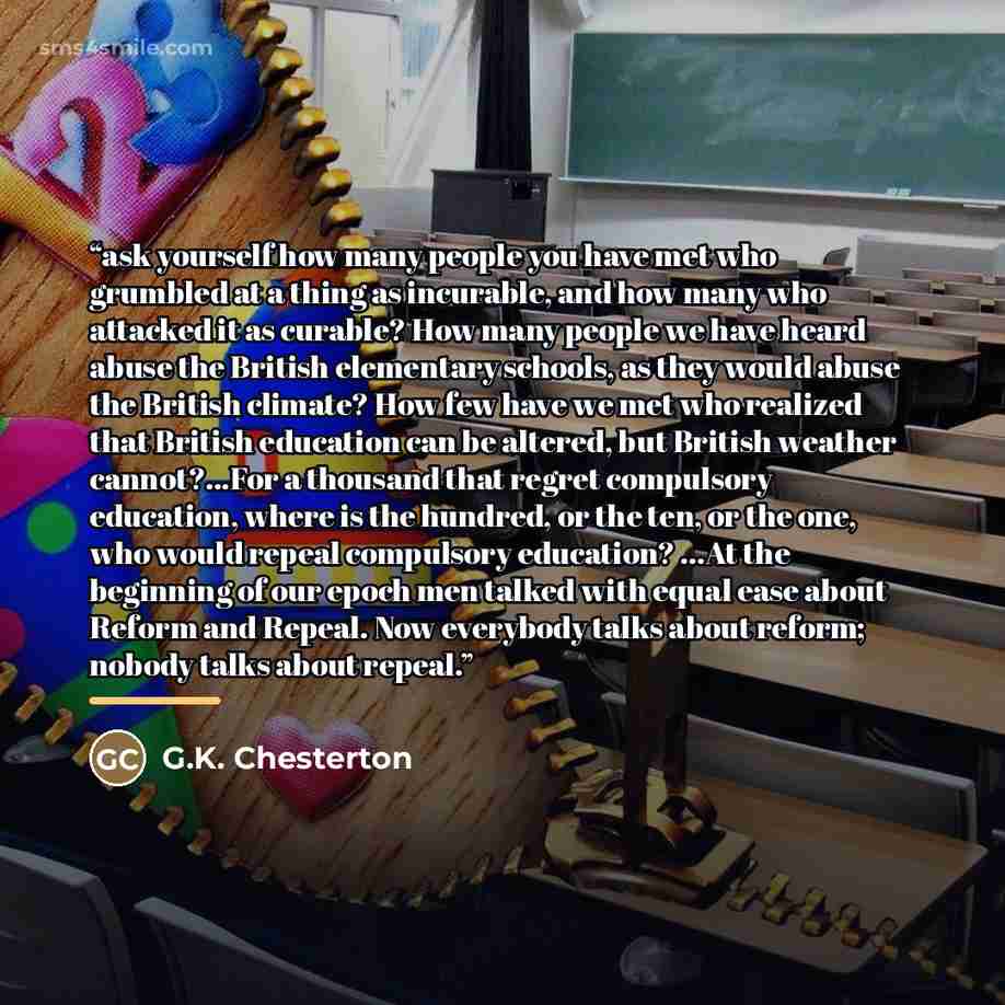 “ask yourself how many people you have met who grumbled at a thing as incurable, and how many who attacked it as curable? How many people we have heard abuse the British elementary schools, as they would abuse the British climate? How few have we met who realized that British education can be…” quote by G.K. Chesterton