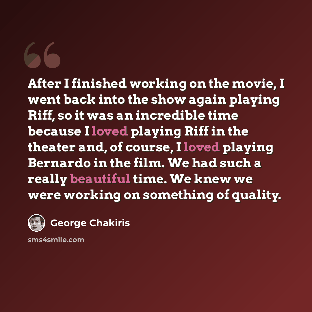 “After I finished working on the movie, I went back into the show again playing Riff, so it was an incredible time because I loved playing Riff in the theater and, of course, I loved playing Bernardo in the film. We had such a really beautiful time. We knew we were working on something of quality.” quote by George Chakiris