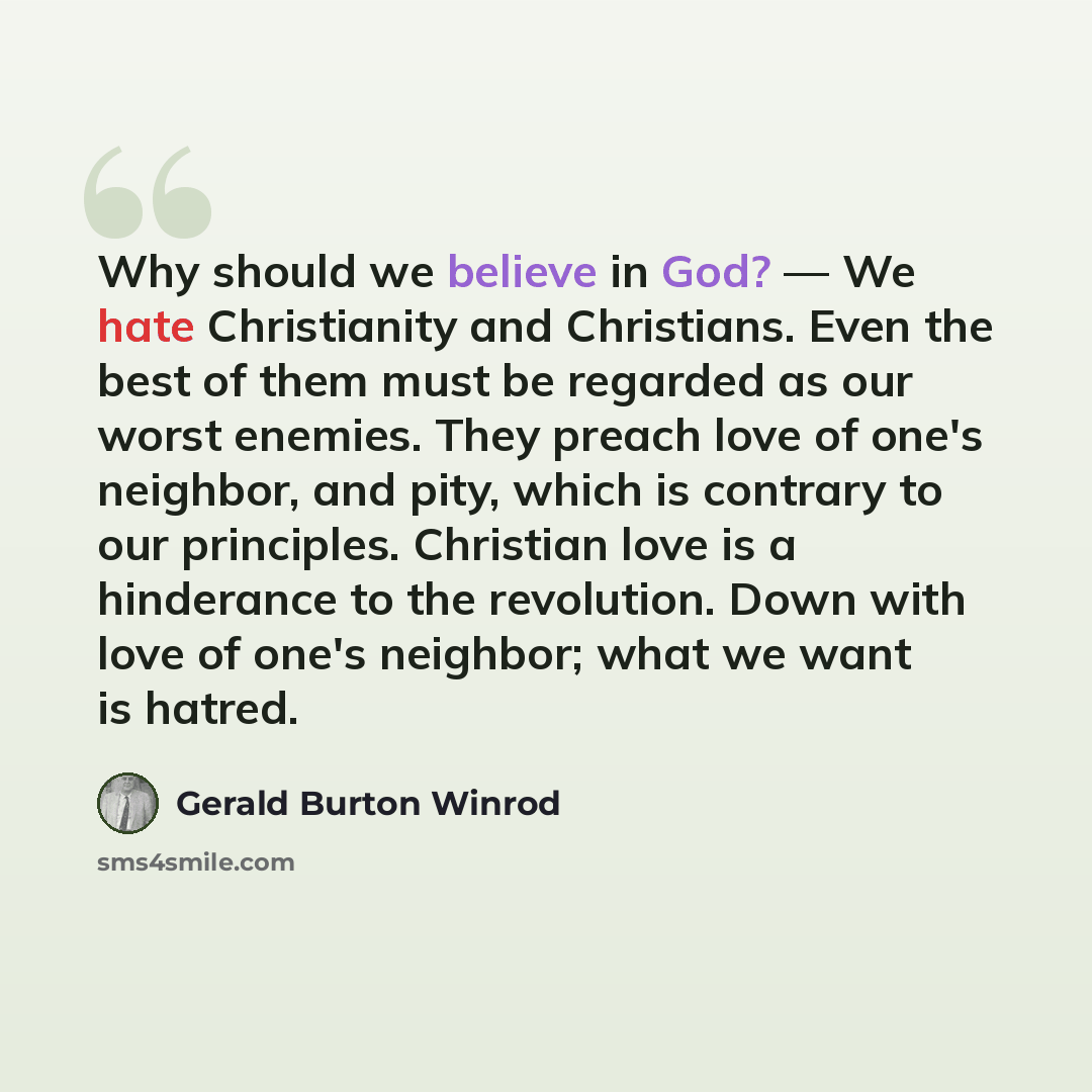 “Why should we believe in God? — We hate Christianity and Christians. Even the best of them must be regarded as our worst enemies. They preach love of one's neighbor, and pity, which is contrary to our principles. Christian love is a hinderance to the revolution. Down with love of one's neighbor…” quote by Gerald Burton Winrod