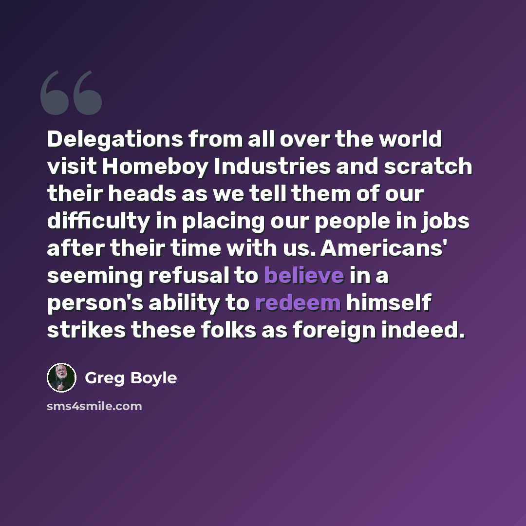 “Delegations from all over the world visit Homeboy Industries and scratch their heads as we tell them of our difficulty in placing our people in jobs after their time with us. Americans' seeming refusal to believe in a person's ability to redeem himself strikes these folks as foreign indeed.” quote by Greg Boyle