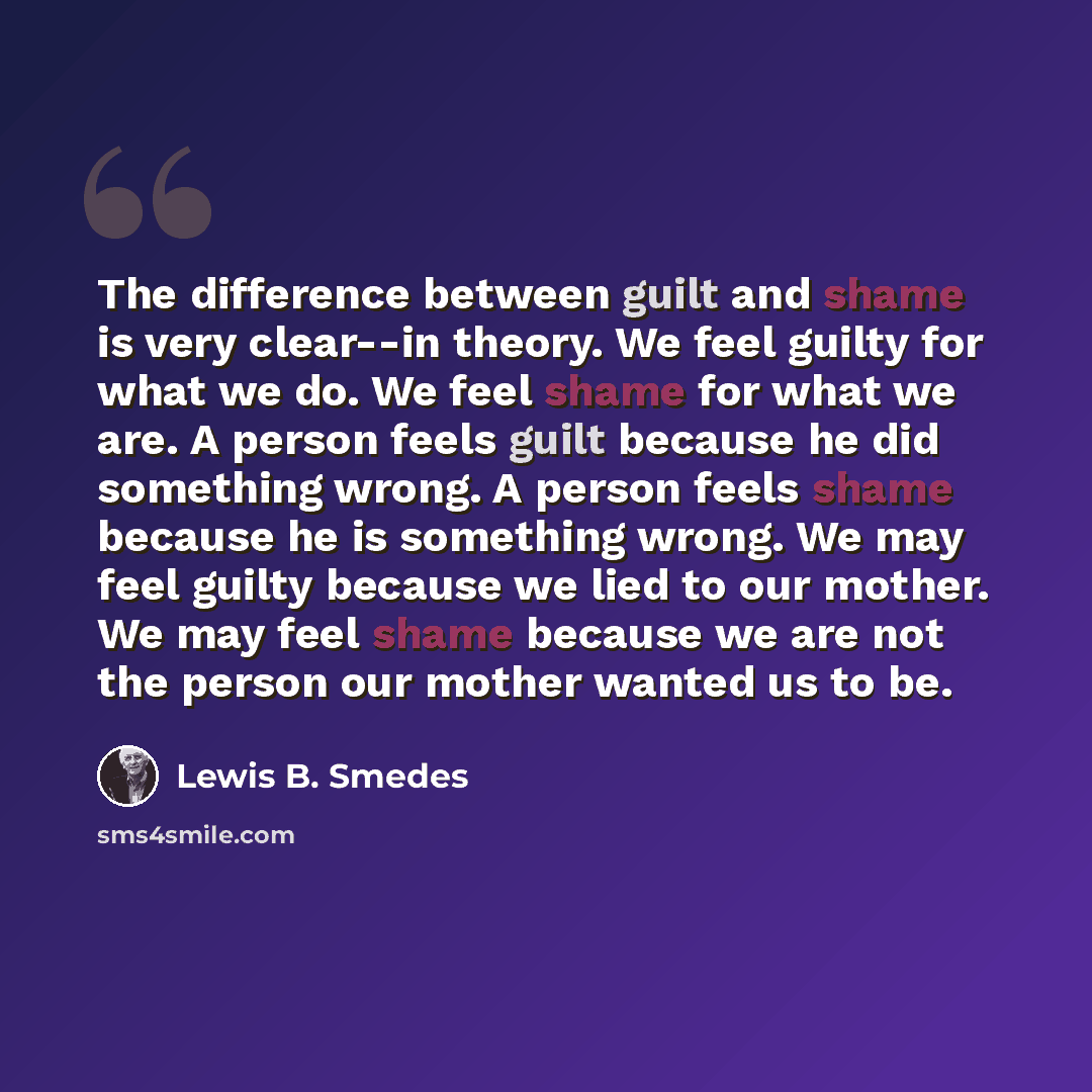 “The difference between guilt and shame is very clear--in theory. We feel guilty for what we do. We feel shame for what we are. A person feels guilt because he did something wrong. A person feels shame because he is something wrong. We may feel guilty because we lied to our mother. We may feel…” quote by Lewis B. Smedes