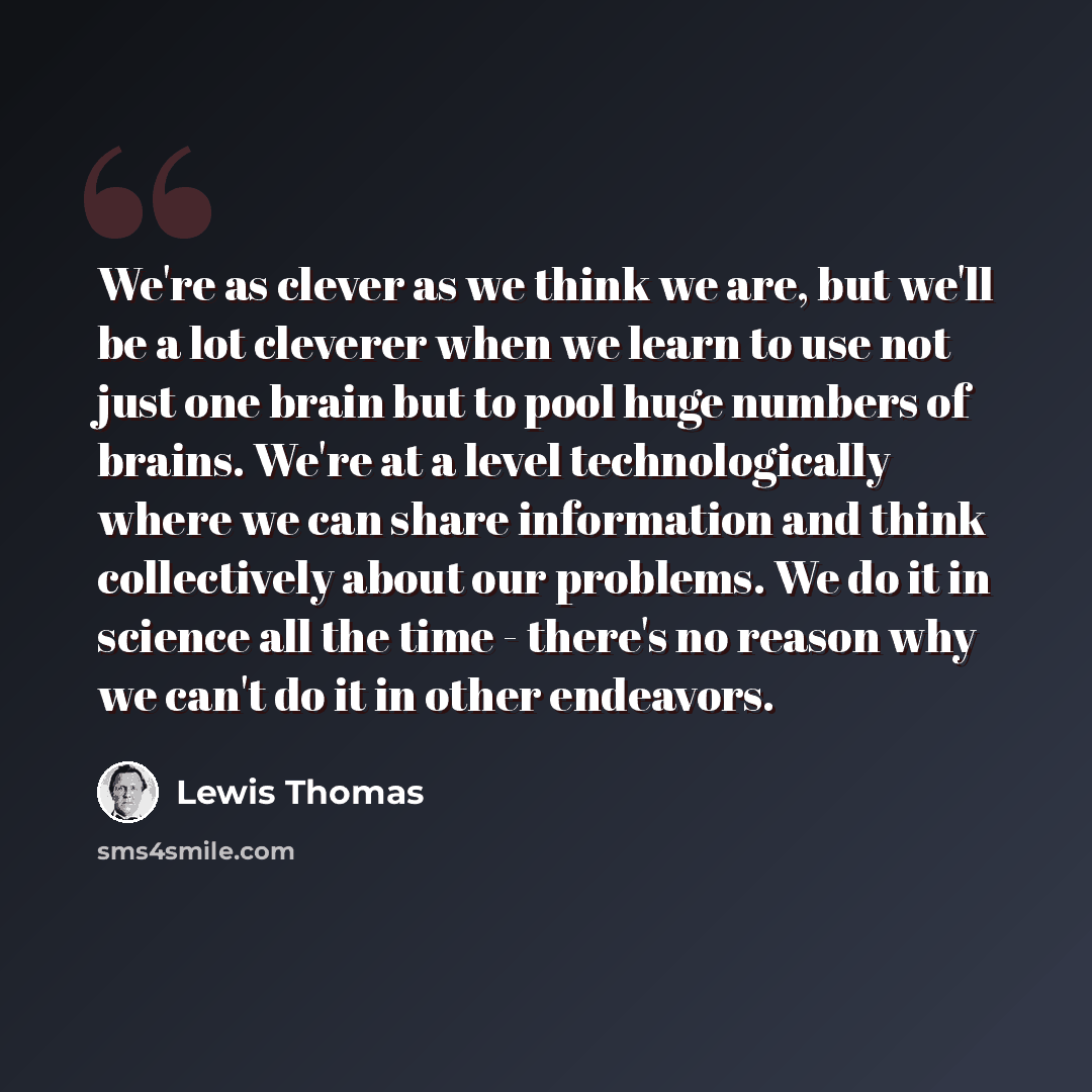 “We're as clever as we think we are, but we'll be a lot cleverer when we learn to use not just one brain but to pool huge numbers of brains. We're at a level technologically where we can share information and think collectively about our problems. We do it in science all the time - there's no…” quote by Lewis Thomas