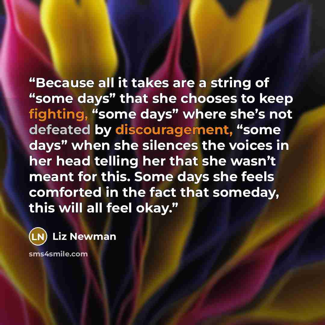 “Because all it takes are a string of “some days” that she chooses to keep fighting, “some days” where she’s not defeated by discouragement, “some days” when she silences the voices in her head telling her that she wasn’t meant for this. Some days she feels comforted in the fact that someday, this…” quote by Liz Newman