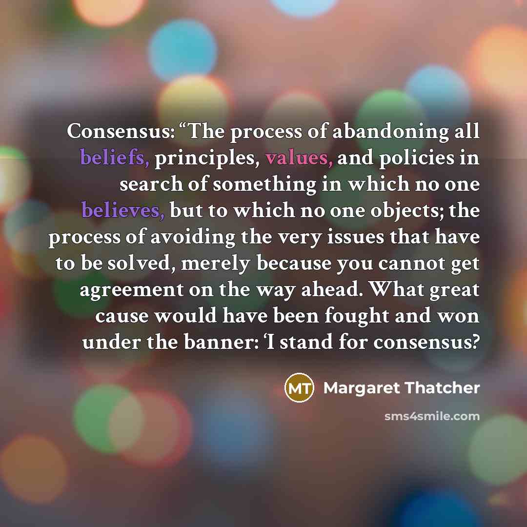 “Consensus: “The process of abandoning all beliefs, principles, values, and policies in search of something in which no one believes, but to which no one objects; the process of avoiding the very issues that have to be solved, merely because you cannot get agreement on the way ahead. What great…” quote by Margaret Thatcher
