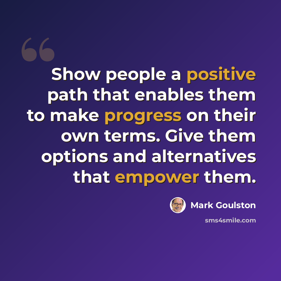“Show people a positive path that enables them to make progress on their own terms. Give them options and alternatives that empower them.” quote by Mark Goulston