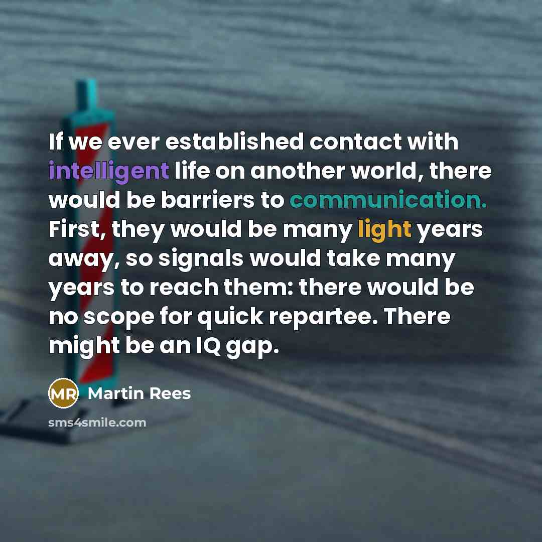 “If we ever established contact with intelligent life on another world, there would be barriers to communication. First, they would be many light years away, so signals would take many years to reach them: there would be no scope for quick repartee. There might be an IQ gap.” quote by Martin Rees