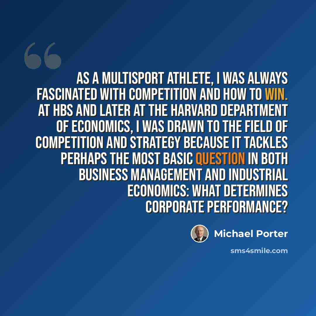 “As a multisport athlete, I was always fascinated with competition and how to win. At HBS and later at the Harvard Department of Economics, I was drawn to the field of competition and strategy because it tackles perhaps the most basic question in both business management and industrial economics…” quote by Michael Porter
