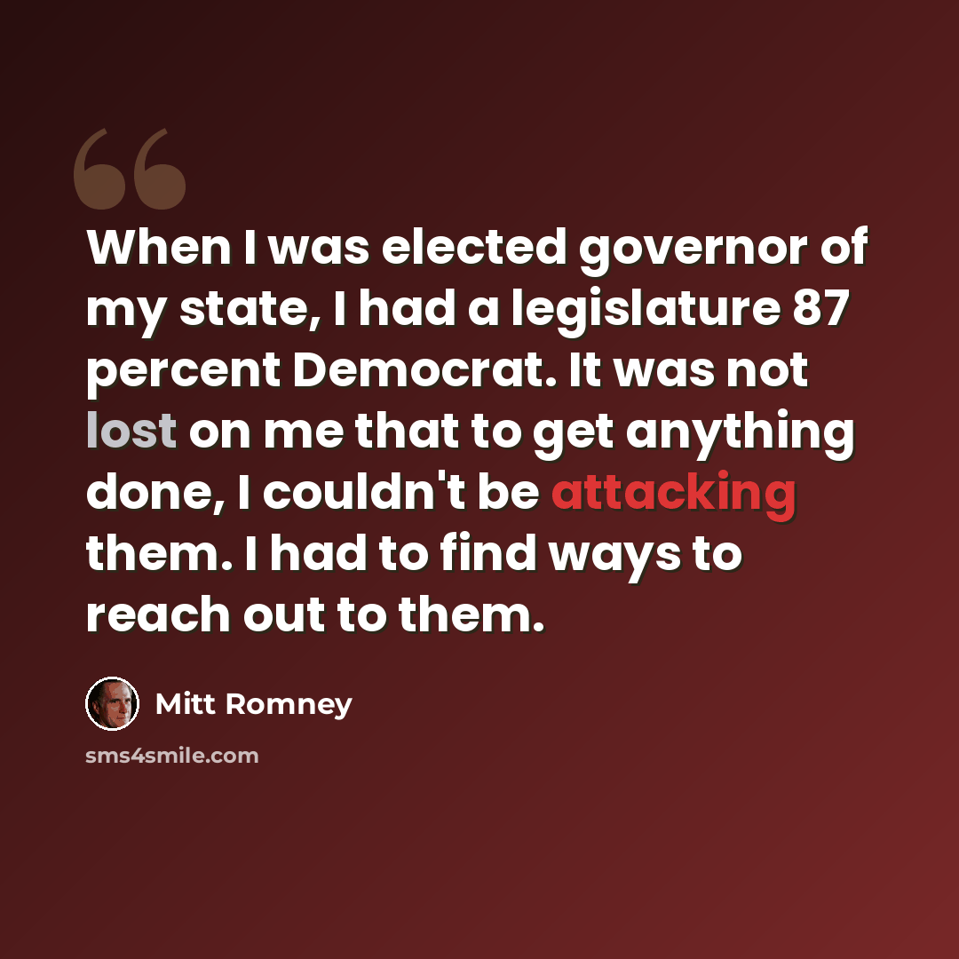 “When I was elected governor of my state, I had a legislature 87 percent Democrat. It was not lost on me that to get anything done, I couldn't be attacking them. I had to find ways to reach out to them.” quote by Mitt Romney