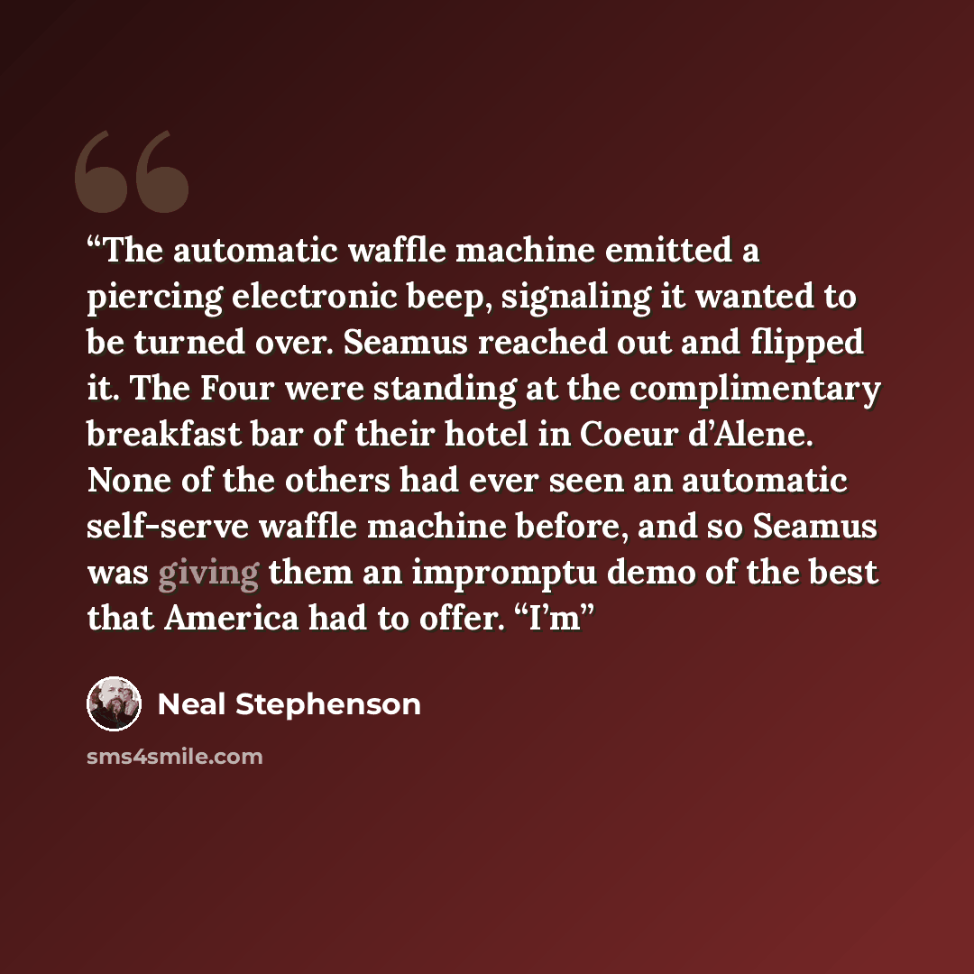 “The automatic waffle machine emitted a piercing electronic beep, signaling it wanted to be turned over. Seamus reached out and flipped it. The Four were standing at the complimentary breakfast bar of their hotel in Coeur d’Alene. None of the others had ever seen an automatic self-serve waffle…” quote by Neal Stephenson