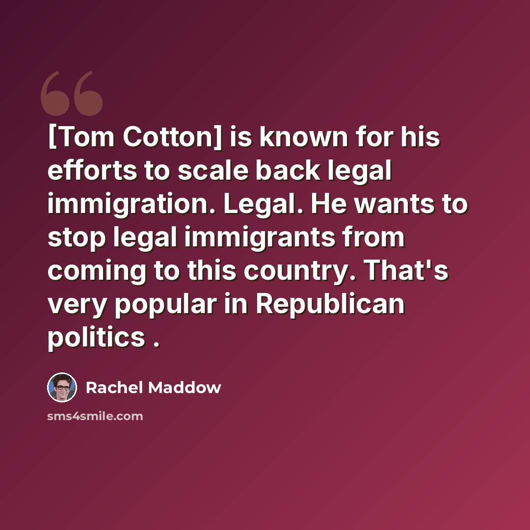 “[Tom Cotton] is known for his efforts to scale back legal immigration. Legal. He wants to stop legal immigrants from coming to this country. That's very popular in Republican politics .” quote by Rachel Maddow